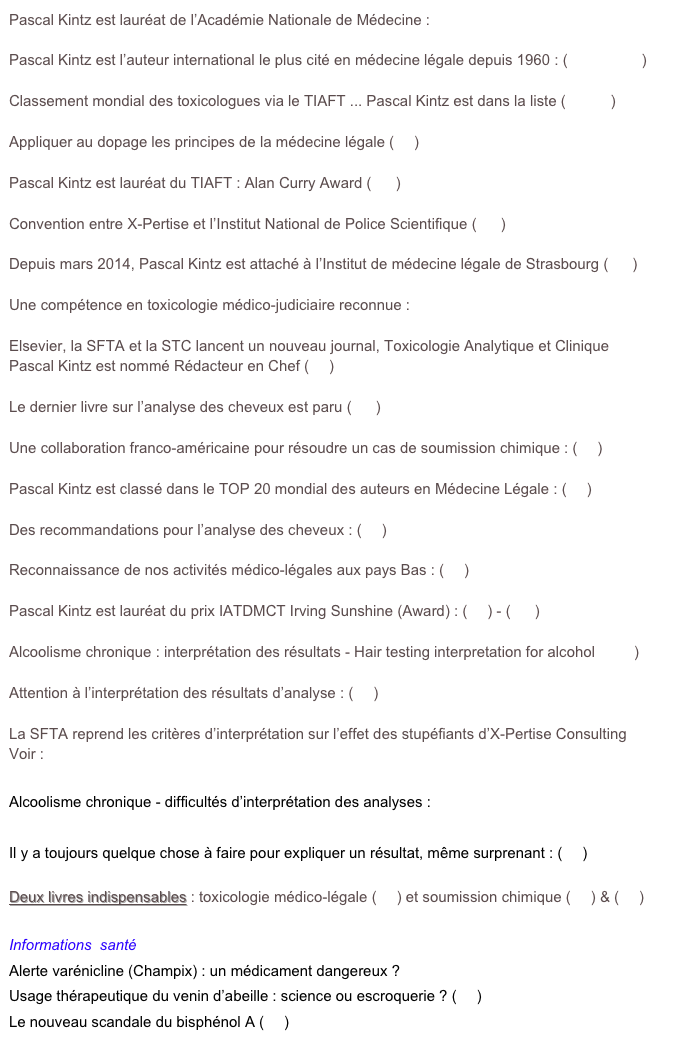 Pascal Kintz est lauréat de l’Académie Nationale de Médecine : (Academie.pdf)

Pascal Kintz est l’auteur international le plus cité en médecine légale depuis 1960 : (Bulletin.pdf)

Classement mondial des toxicologues via le TIAFT ... Pascal Kintz est dans la liste (tox.pdf)

Appliquer au dopage les principes de la médecine légale (lire)

Pascal Kintz est lauréat du TIAFT : Alan Curry Award (voir)

Convention entre X-Pertise et l’Institut National de Police Scientifique (voir)

Depuis mars 2014, Pascal Kintz est attaché à l’Institut de médecine légale de Strasbourg (voir)

Une compétence en toxicologie médico-judiciaire reconnue : Attestation.pdf

Elsevier, la SFTA et la STC lancent un nouveau journal, Toxicologie Analytique et Clinique 
Pascal Kintz est nommé Rédacteur en Chef (lire)

Le dernier livre sur l’analyse des cheveux est paru (voir)

Une collaboration franco-américaine pour résoudre un cas de soumission chimique : (lire)

Pascal Kintz est classé dans le TOP 20 mondial des auteurs en Médecine Légale : (lire)

Des recommandations pour l’analyse des cheveux : (lire)

Reconnaissance de nos activités médico-légales aux pays Bas : (lire)

Pascal Kintz est lauréat du prix IATDMCT Irving Sunshine (Award) : (lire) - (voir)

Alcoolisme chronique : interprétation des résultats - Hair testing interpretation for alcohol (read) 

Attention à l’interprétation des résultats d’analyse : (lire)

La SFTA reprend les critères d’interprétation sur l’effet des stupéfiants d’X-Pertise Consulting
Voir : http://sfta.org/presentation/main/consensus/interpretstups.htm

Alcoolisme chronique - difficultés d’interprétation des analyses : (lire)

Il y a toujours quelque chose à faire pour expliquer un résultat, même surprenant : (lire)

Deux livres indispensables : toxicologie médico-légale (lire) et soumission chimique (lire) & (lire)

Informations  santé
Alerte varénicline (Champix) : un médicament dangereux ? (lire)
Usage thérapeutique du venin d’abeille : science ou escroquerie ? (lire)
Le nouveau scandale du bisphénol A (lire)
